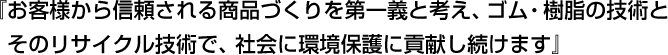 『お客様から信頼される商品づくりを第一義と考え、ゴム・樹脂の技術とそのリサイクル技術で、社会に環境保護に貢献し続けます』